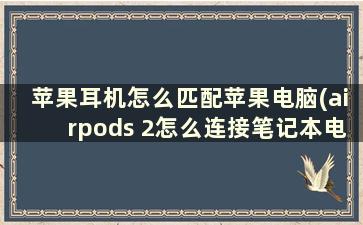 苹果耳机怎么匹配苹果电脑(airpods 2怎么连接笔记本电脑)